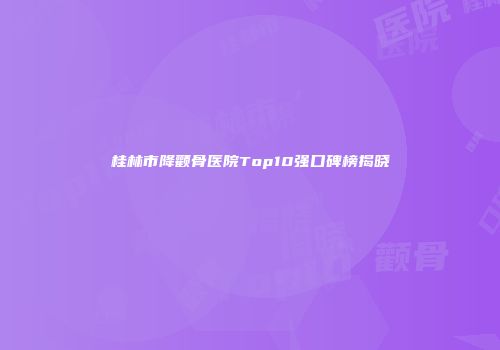 桂林市降颧骨医院Top10强口碑榜揭晓