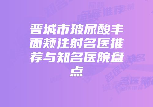 晋城市玻尿酸丰面颊注射名医推荐与知名医院盘点