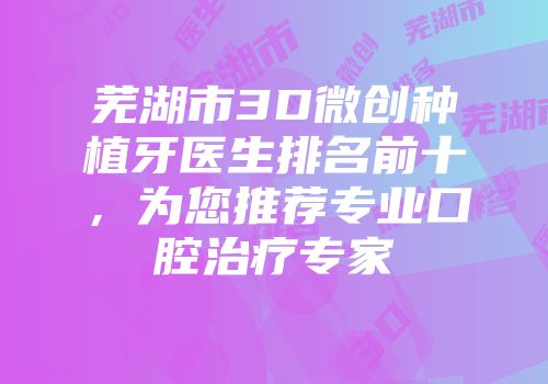 芜湖市3D微创种植牙医生排名前十，为您推荐专业口腔治疗专家
