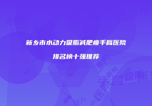 新乡市水动力吸脂减肥瘦手臂医院排名榜十强推荐