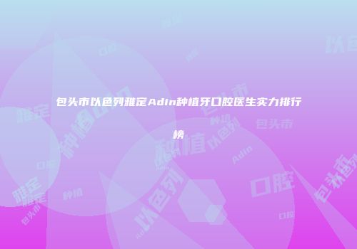 包头市以色列雅定Adin种植牙口腔医生实力排行榜