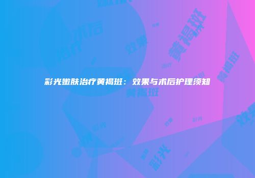 彩光嫩肤治疗黄褐斑：效果与术后护理须知