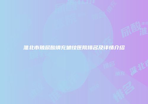 淮北市玻尿酸填充皱纹医院排名及详情介绍