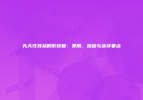 先天性耳朵畸形修复：费用、流程与选择要点