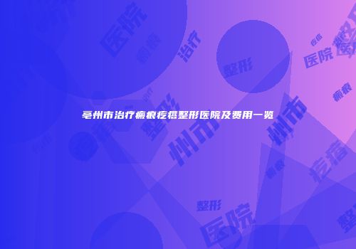亳州市治疗瘢痕疙瘩整形医院及费用一览