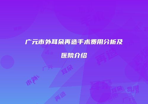 广元市外耳朵再造手术费用分析及医院介绍