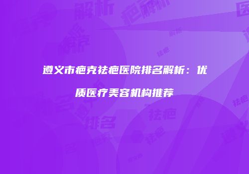 遵义市疤克祛疤医院排名解析：优质医疗美容机构推荐