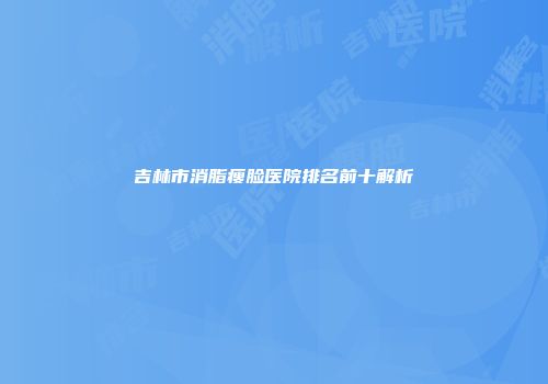吉林市消脂瘦脸医院排名前十解析