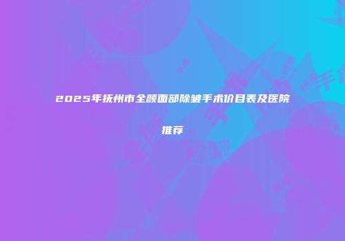 2025年抚州市全颜面部除皱手术价目表及医院推荐