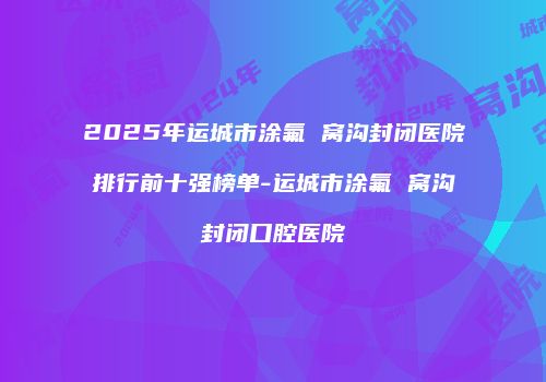 2025年运城市涂氟 窝沟封闭医院排行前十强榜单-运城市涂氟 窝沟封闭口腔医院