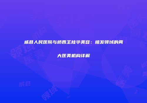 威县人民医院与桥西王桂华美容：植发领域的两大医美机构详解