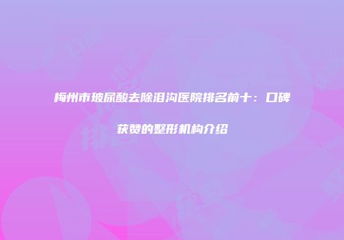 梅州市玻尿酸去除泪沟医院排名前十：口碑获赞的整形机构介绍