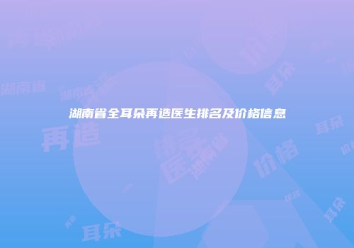 湖南省全耳朵再造医生排名及价格信息