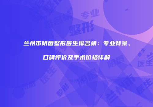 兰州市阴唇整形医生排名榜：专业背景、口碑评价及手术价格详解