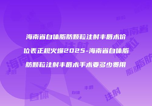 海南省自体脂肪颗粒注射丰唇术价位表正规火爆2025-海南省自体脂肪颗粒注射丰唇术手术要多少费用