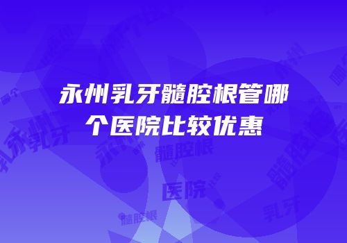 永州乳牙髓腔根管哪个医院比较优惠