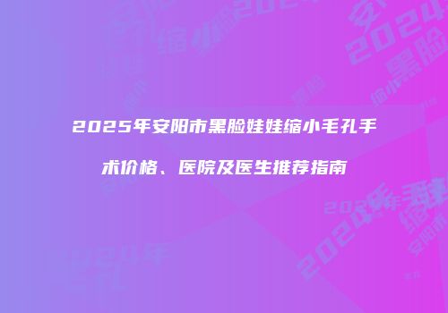2025年安阳市黑脸娃娃缩小毛孔手术价格、医院及医生推荐指南