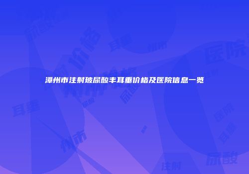 漳州市注射玻尿酸丰耳垂价格及医院信息一览