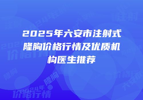 2025年六安市注射式隆胸价格行情及优质机构医生推荐