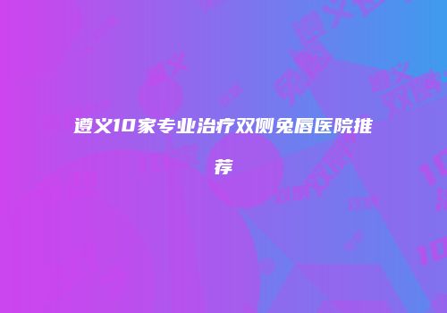 遵义10家专业治疗双侧兔唇医院推荐