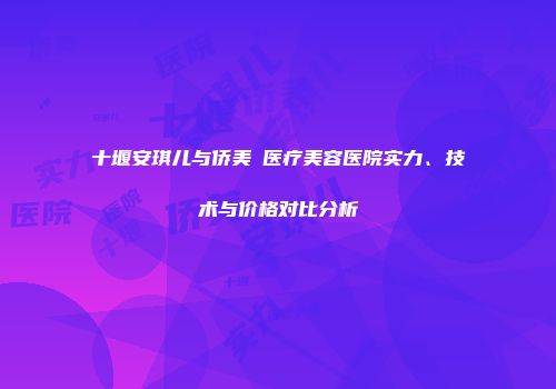 十堰安琪儿与侨美俫医疗美容医院实力、技术与价格对比分析