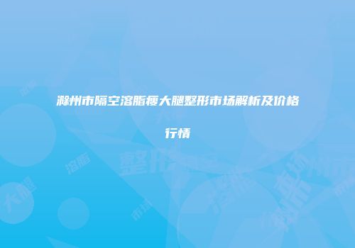 滁州市隔空溶脂瘦大腿整形市场解析及价格行情