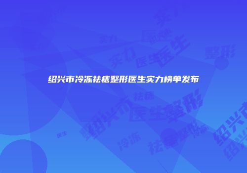 绍兴市冷冻祛痣整形医生实力榜单发布