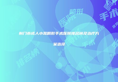 荆门市成人小耳畸形手术医院排名榜及治疗方案选择