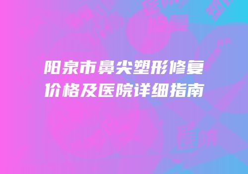 阳泉市鼻尖塑形修复价格及医院详细指南