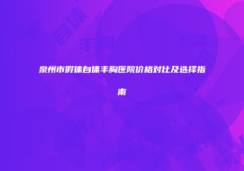 泉州市假体自体丰胸医院价格对比及选择指南