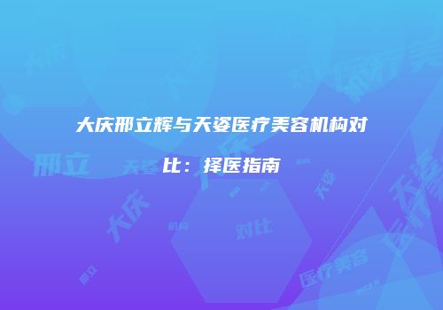 大庆邢立辉与天姿医疗美容机构对比：择医指南
