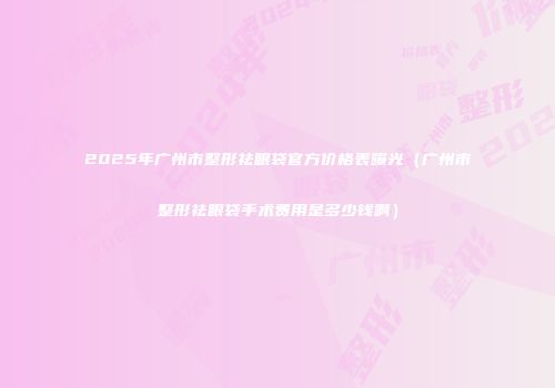 2025年广州市整形祛眼袋官方价格表曝光（广州市整形祛眼袋手术费用是多少钱啊）