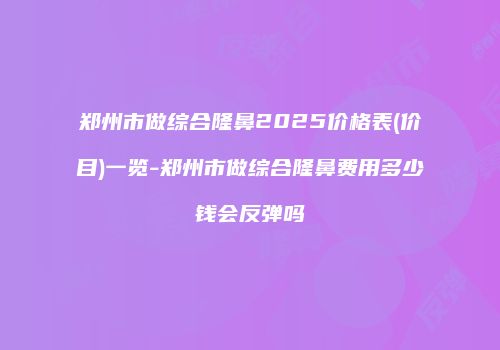 郑州市做综合隆鼻2025价格表(价目)一览-郑州市做综合隆鼻费用多少钱会反弹吗