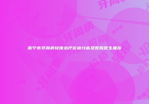 南宁市牙周病轻度治疗价格分析及医院医生推荐