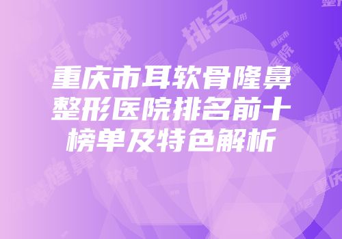 重庆市耳软骨隆鼻整形医院排名前十榜单及特色解析