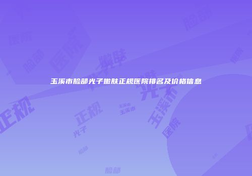 玉溪市脸部光子嫩肤正规医院排名及价格信息