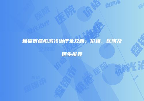 盘锦市痤疮激光治疗全攻略：价格、医院及医生推荐
