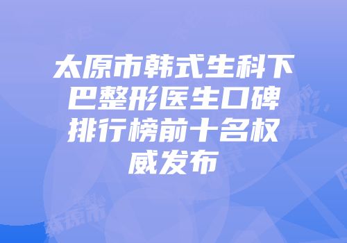 太原市韩式生科下巴整形医生口碑排行榜前十名权威发布