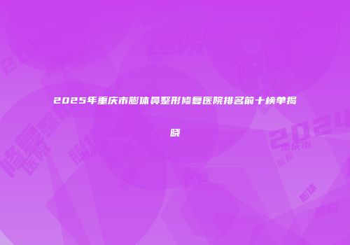 2025年重庆市膨体鼻整形修复医院排名前十榜单揭晓