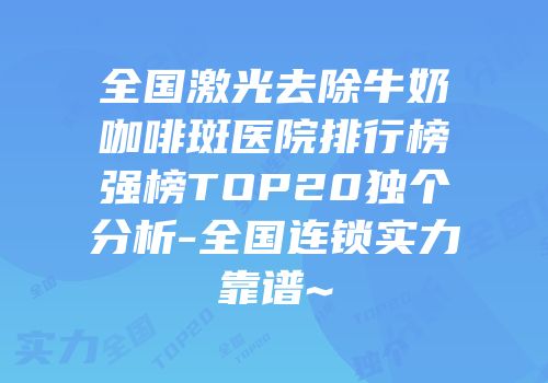 全国激光去除牛奶咖啡斑医院排行榜强榜TOP20独个分析-全国连锁实力靠谱~
