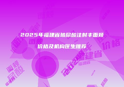 2025年福建省玻尿酸注射丰面颊价格及机构医生推荐