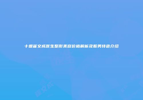 十堰崔文成医生整形美容价格解析及服务特色介绍