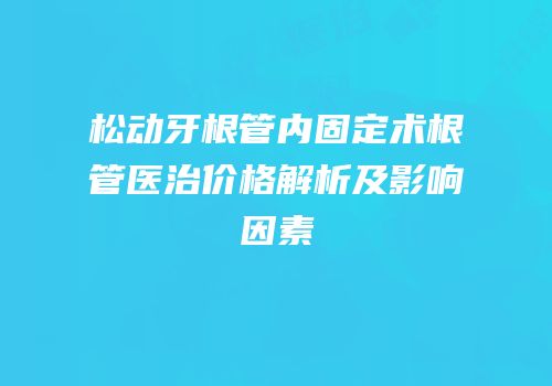 松动牙根管内固定术根管医治价格解析及影响因素