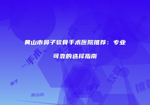 黄山市鼻子软骨手术医院推荐：专业可靠的选择指南