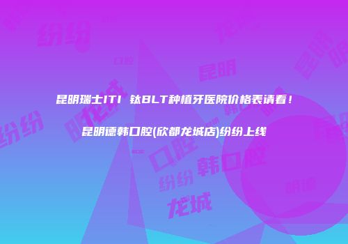 昆明瑞士ITI 钛BLT种植牙医院价格表请看！昆明德韩口腔(欣都龙城店)纷纷上线