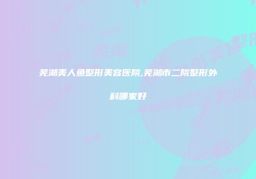 芜湖美人鱼整形美容医院,芜湖市二院整形外科哪家好