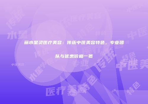 丽水星灵医疗美容：传统中医美容特色，专业团队与优惠价格一览
