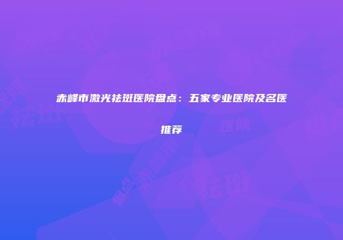 赤峰市激光祛斑医院盘点：五家专业医院及名医推荐