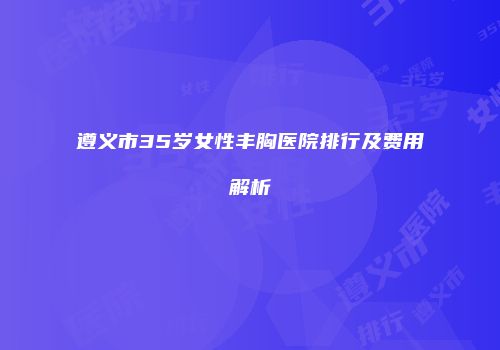 遵义市35岁女性丰胸医院排行及费用解析