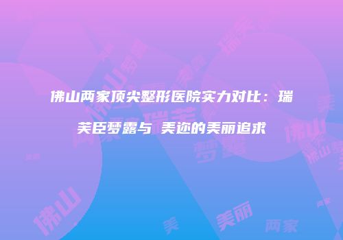 佛山两家顶尖整形医院实力对比：瑞芙臣梦露与蒳美迩的美丽追求